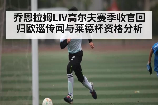乔恩拉姆LIV高尔夫赛季收官回归欧巡传闻与莱德杯资格分析 - JJB